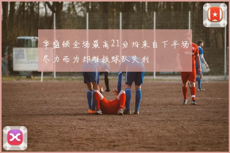 华盛顿全场最高21分均来自下半场尽力而为却难救球队失利