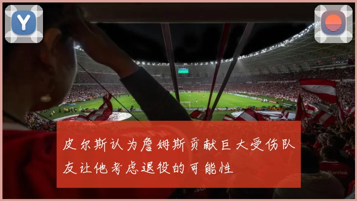 皮尔斯认为詹姆斯贡献巨大受伤队友让他考虑退役的可能性