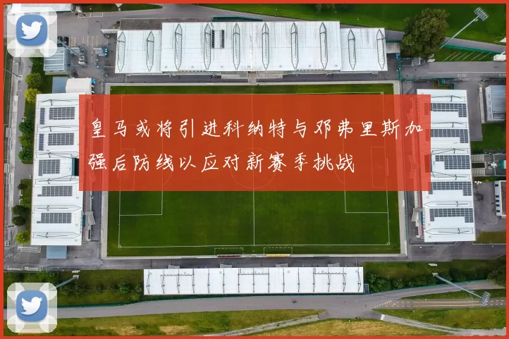 皇马或将引进科纳特与邓弗里斯加强后防线以应对新赛季挑战