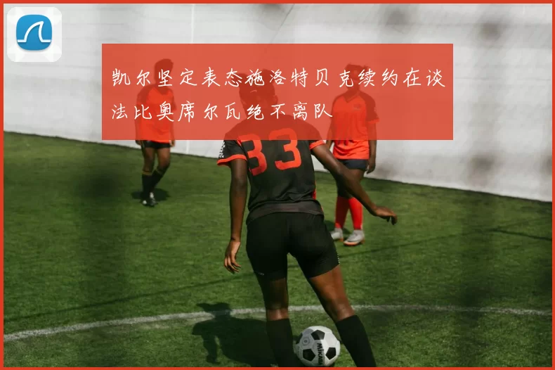 凯尔坚定表态施洛特贝克续约在谈法比奥席尔瓦绝不离队