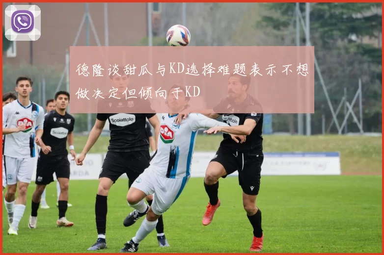 德隆谈甜瓜与KD选择难题表示不想做决定但倾向于KD