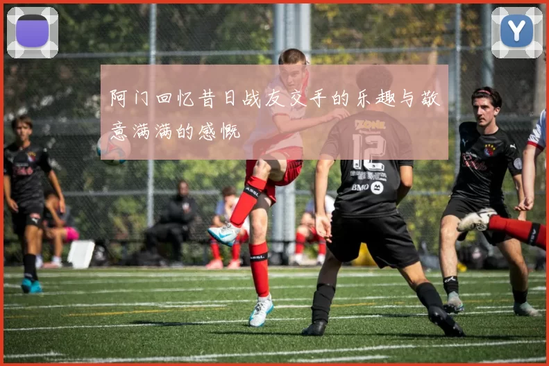 阿门回忆昔日战友交手的乐趣与敬意满满的感慨