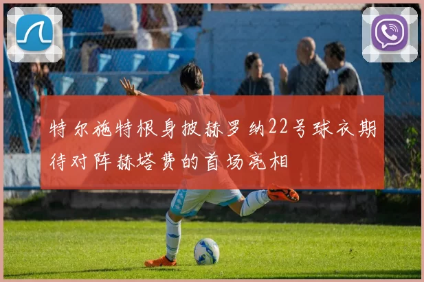 特尔施特根身披赫罗纳22号球衣期待对阵赫塔费的首场亮相