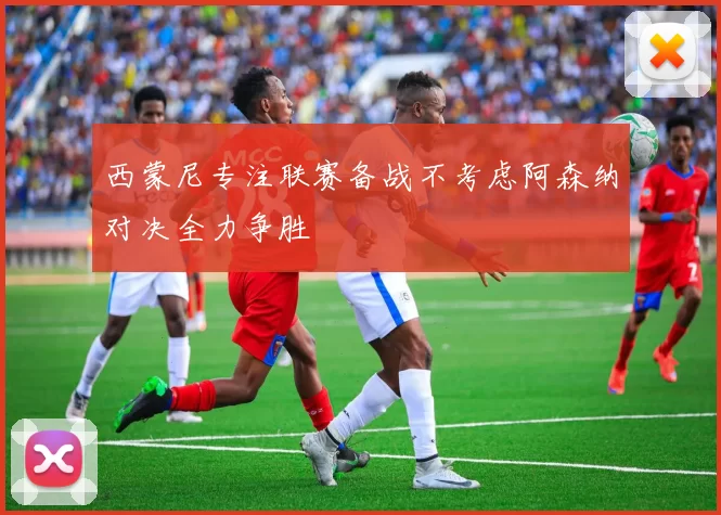 西蒙尼专注联赛备战不考虑阿森纳对决全力争胜