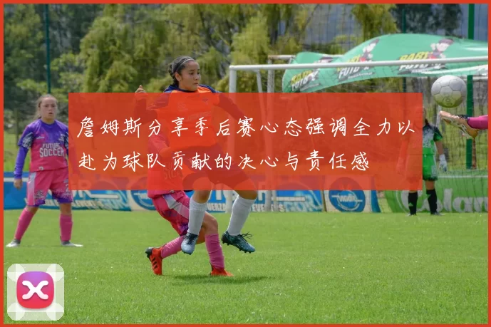 詹姆斯分享季后赛心态强调全力以赴为球队贡献的决心与责任感
