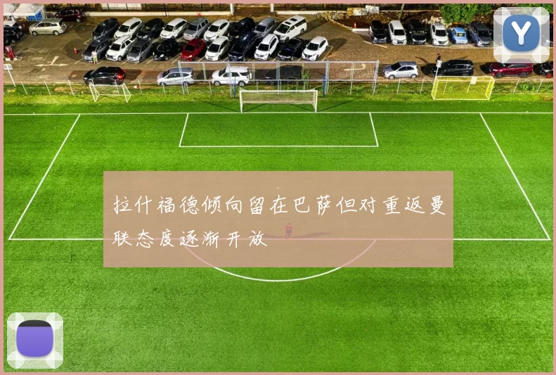 拉什福德倾向留在巴萨但对重返曼联态度逐渐开放
