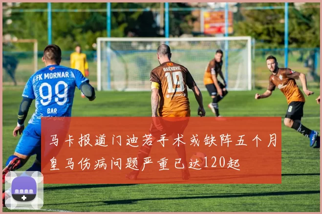 马卡报道门迪若手术或缺阵五个月皇马伤病问题严重已达120起