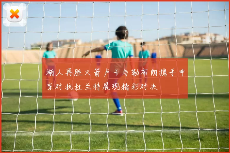 湖人再胜火箭卢卡与勒布朗携手申京对抗杜兰特展现精彩对决