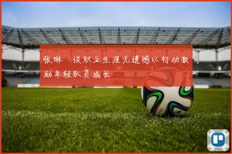 张琳芃谈职业生涯无遗憾以行动激励年轻队员成长