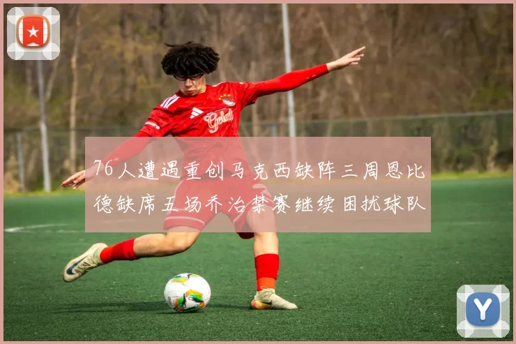 76人遭遇重创马克西缺阵三周恩比德缺席五场乔治禁赛继续困扰球队