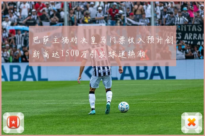 巴萨主场对决皇马门票收入预计创新高达1500万引发球迷热潮