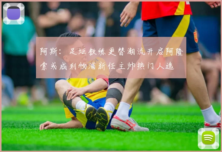 阿斯：足坛教练更替潮流开启阿隆索或成利物浦新任主帅热门人选