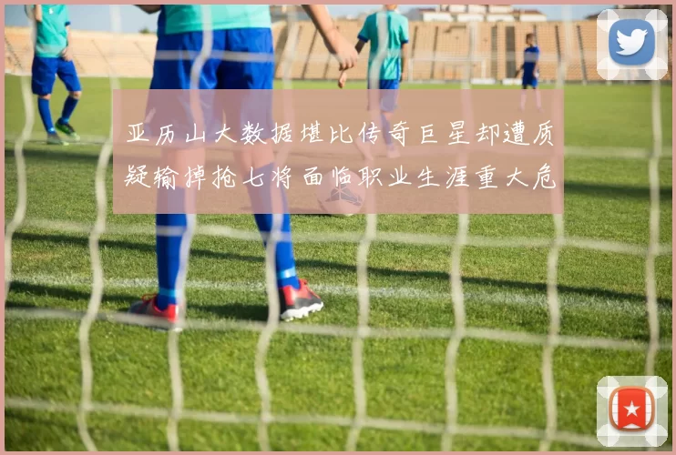 亚历山大数据堪比传奇巨星却遭质疑输掉抢七将面临职业生涯重大危机