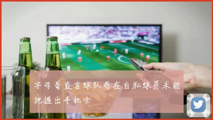 字母哥直言球队存在自私球员未能把握出手机会