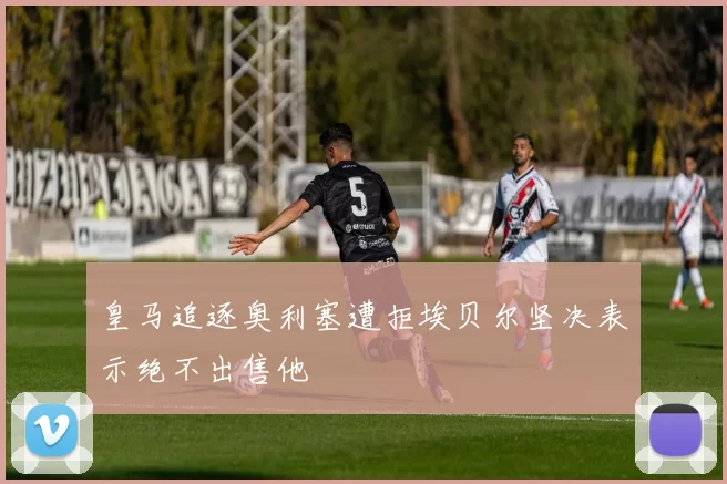 皇马追逐奥利塞遭拒埃贝尔坚决表示绝不出售他