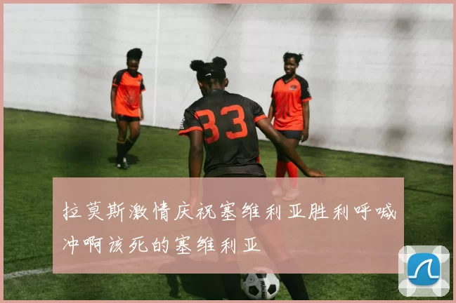 拉莫斯激情庆祝塞维利亚胜利呼喊冲啊该死的塞维利亚