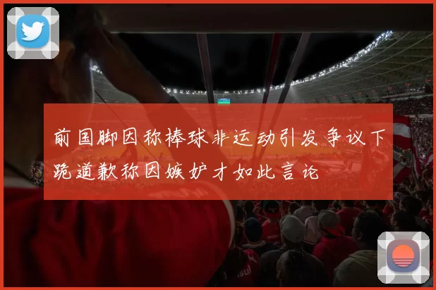 前国脚因称棒球非运动引发争议下跪道歉称因嫉妒才如此言论