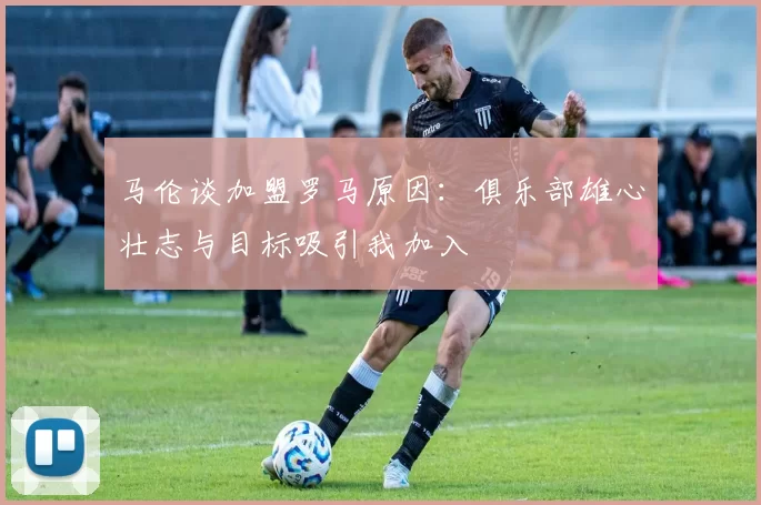 马伦谈加盟罗马原因：俱乐部雄心壮志与目标吸引我加入