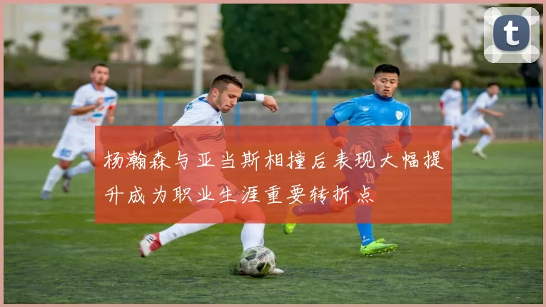 杨瀚森与亚当斯相撞后表现大幅提升成为职业生涯重要转折点