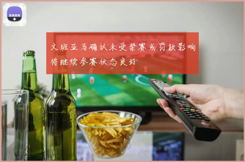 文班亚马确认未受禁赛或罚款影响将继续参赛状态良好
