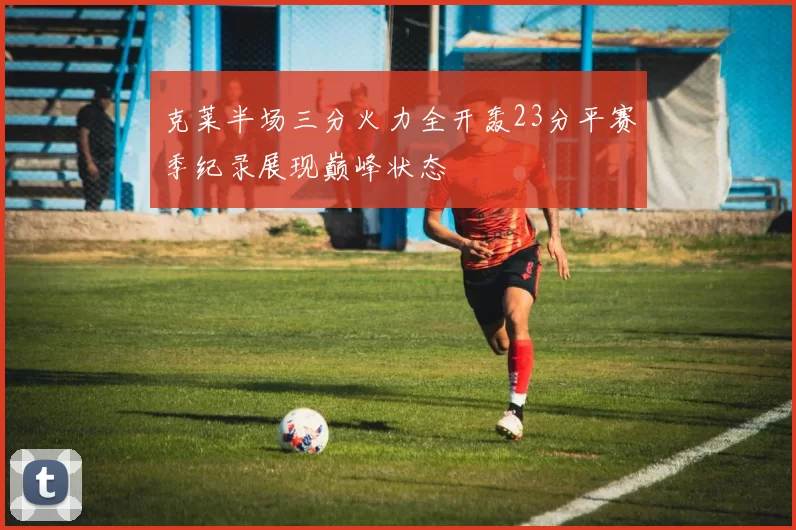 克莱半场三分火力全开轰23分平赛季纪录展现巅峰状态